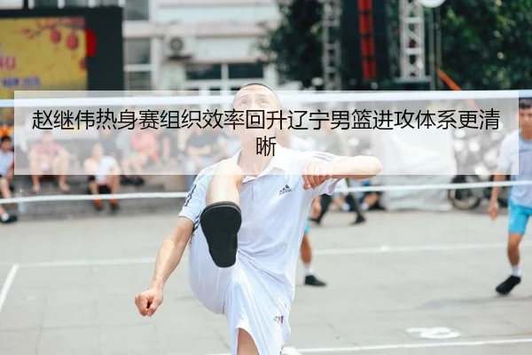 赵继伟热身赛组织效率回升辽宁男篮进攻体系更清晰