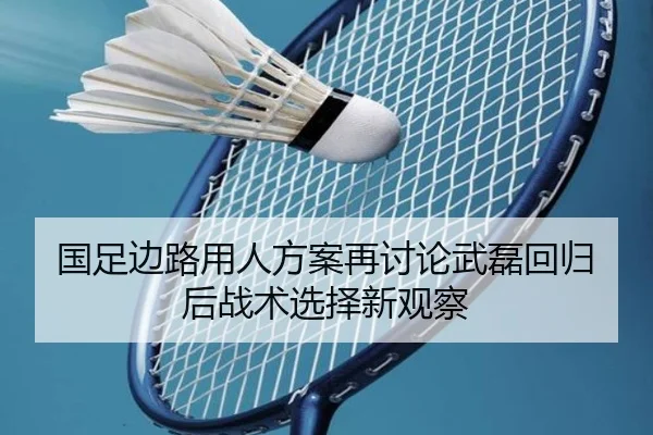 国足边路用人方案再讨论武磊回归后战术选择新观察