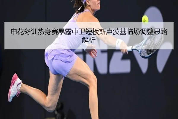 申花冬训热身赛暴露中卫短板斯卢茨基临场调整思路解析